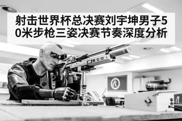 射击世界杯总决赛刘宇坤男子50米步枪三姿决赛节奏深度分析