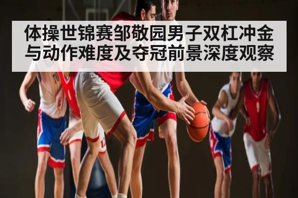 体操世锦赛邹敬园男子双杠冲金与动作难度及夺冠前景深度观察