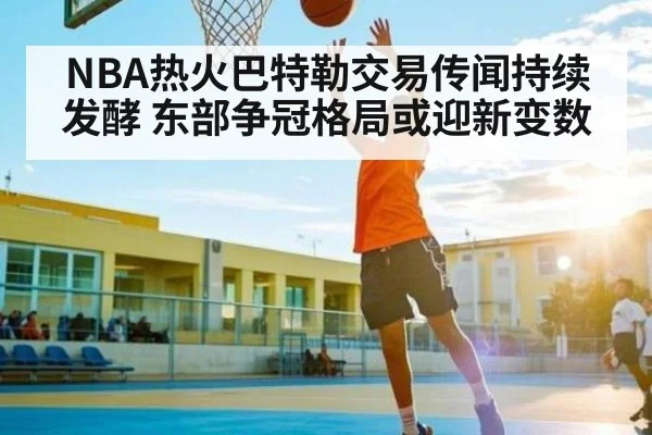 NBA热火巴特勒交易传闻持续发酵 东部争冠格局或迎新变数