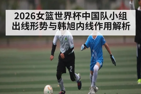 2026女篮世界杯中国队小组出线形势与韩旭内线作用解析